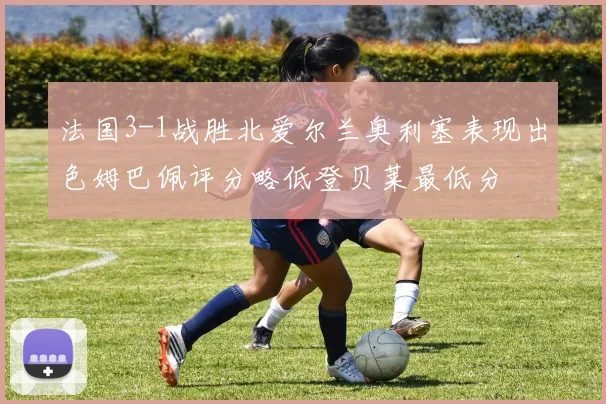 法国3-1战胜北爱尔兰奥利塞表现出色姆巴佩评分略低登贝莱最低分