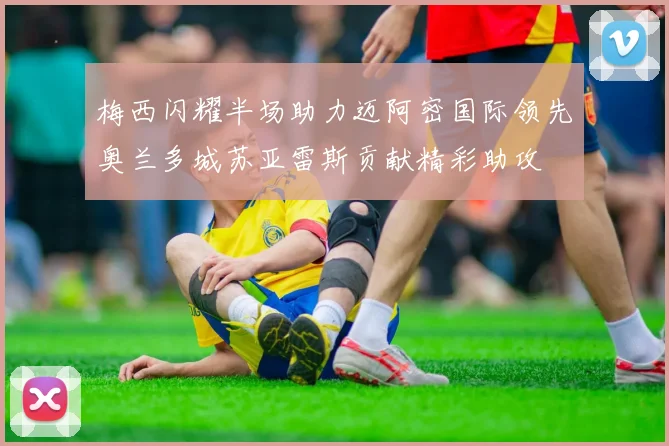梅西闪耀半场助力迈阿密国际领先奥兰多城苏亚雷斯贡献精彩助攻