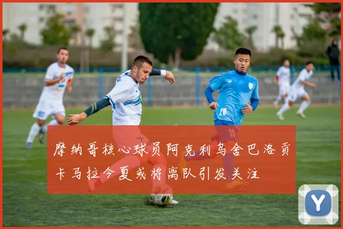 摩纳哥核心球员阿克利乌舍巴洛贡卡马拉今夏或将离队引发关注