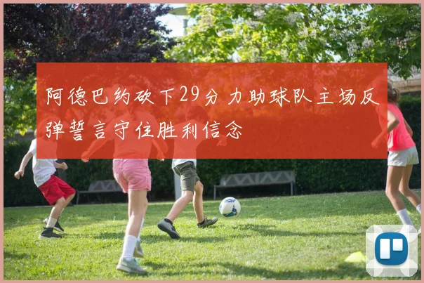 阿德巴约砍下29分力助球队主场反弹誓言守住胜利信念