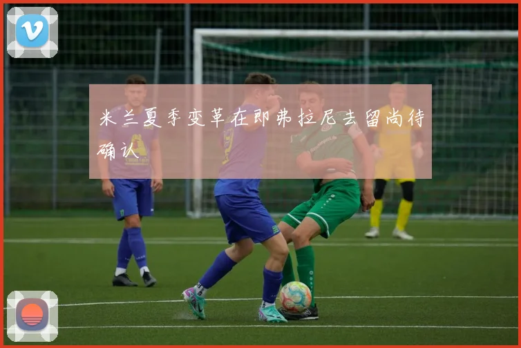 米兰夏季变革在即弗拉尼去留尚待确认
