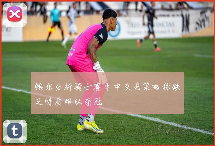 鲍尔分析骑士赛季中交易策略称缺乏特质难以夺冠