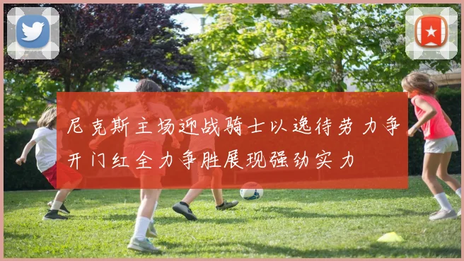 尼克斯主场迎战骑士以逸待劳力争开门红全力争胜展现强劲实力