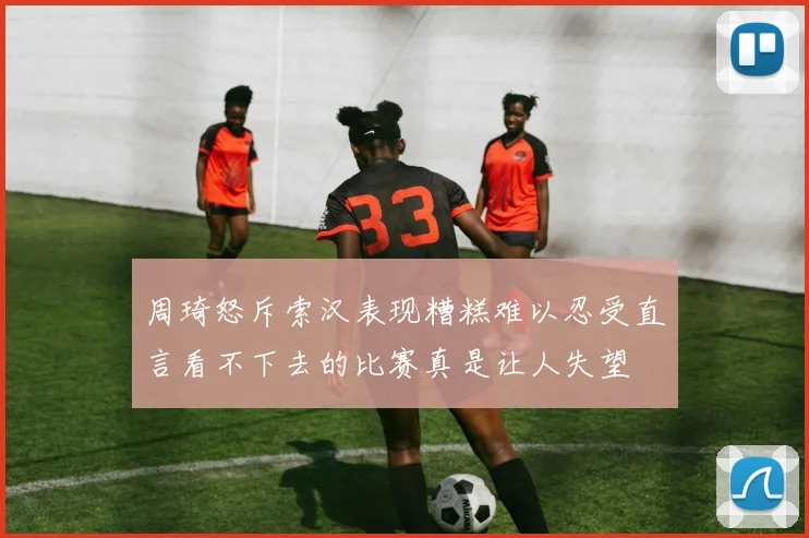 周琦怒斥索汉表现糟糕难以忍受直言看不下去的比赛真是让人失望