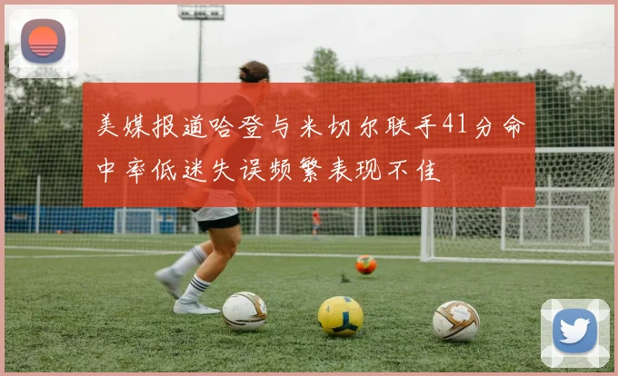 美媒报道哈登与米切尔联手41分命中率低迷失误频繁表现不佳