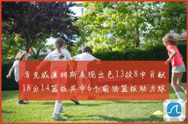 马克威廉姆斯表现出色13投8中贡献18分14篮板其中6个前场篮板助力球队