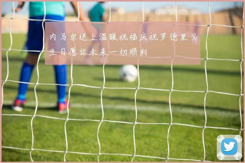 内马尔送上温暖祝福庆祝罗德里戈生日愿你未来一切顺利
