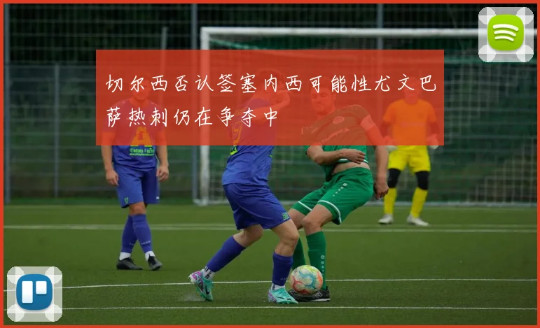 切尔西否认签塞内西可能性尤文巴萨热刺仍在争夺中
