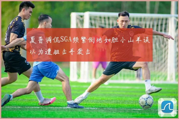 夏普调侃SGA频繁倒地如胆小山羊误以为遭狙击手袭击