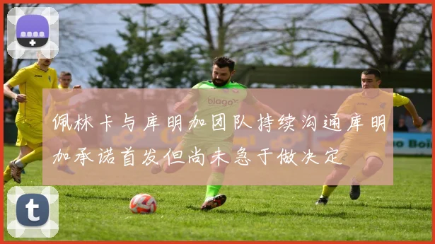 佩林卡与库明加团队持续沟通库明加承诺首发但尚未急于做决定