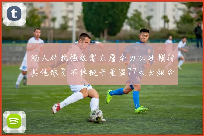 湖人对抗强敌需东詹全力以赴期待其他球员不掉链子重温77大头组合辉煌